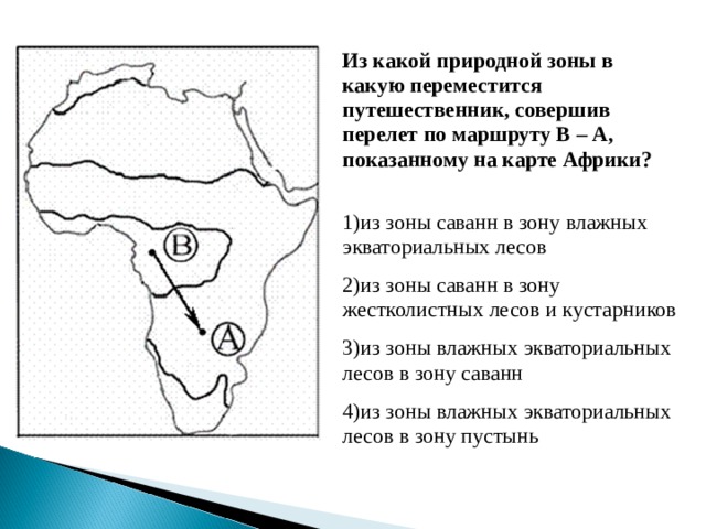 Из какой природной зоны в какую переместится путешественник, совершив перелет по маршруту В – А, показанному на карте Африки?  1)из зоны саванн в зону влажных экваториальных лесов 2)из зоны саванн в зону жестколистных лесов и кустарников 3)из зоны влажных экваториальных лесов в зону саванн 4)из зоны влажных экваториальных лесов в зону пустынь 