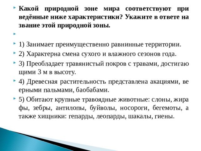 Какой при­род­ной зоне мира со­от­вет­ству­ют при­ведённые ниже ха­рак­те­ри­сти­ки? Ука­жи­те в от­ве­те на­зва­ние этой при­род­ной зоны.   1) За­ни­ма­ет пре­иму­ще­ствен­но рав­нин­ные тер­ри­то­рии. 2) Ха­рак­тер­на смена су­хо­го и влаж­но­го се­зо­нов года. 3) Пре­об­ла­да­ет тра­вя­ни­стый по­кров с тра­ва­ми, до­сти­га­ю­щи­ми 3 м в вы­со­ту. 4) Дре­вес­ная рас­ти­тель­ность пред­став­ле­на ака­ци­я­ми, ве­ер­ны­ми паль­ма­ми, бао­ба­ба­ми. 5) Оби­та­ют круп­ные тра­во­яд­ные жи­вот­ные: слоны, жи­ра­фы, зебры, ан­ти­ло­пы, буй­во­лы, но­со­ро­ги, бе­ге­мо­ты, а также хищ­ни­ки: ге­пар­ды, лео­пар­ды, ша­ка­лы, гиены.  