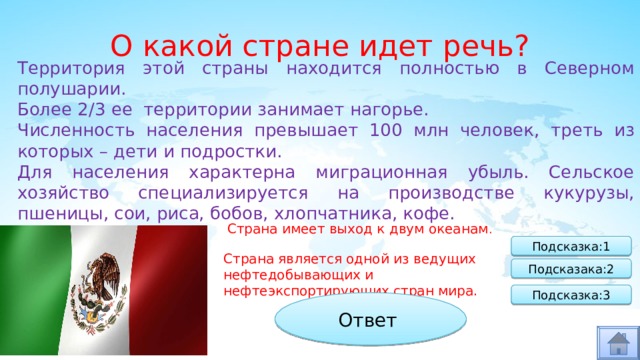 О какой стране идет речь? Территория этой страны находится полностью в Северном полушарии. Более 2/3 ее территории занимает нагорье. Численность населения превышает 100 млн человек, треть из которых – дети и подростки. Для населения характерна миграционная убыль. Сельское хозяйство специализируется на производстве кукурузы, пшеницы, сои, риса, бобов, хлопчатника, кофе. Страна имеет выход к двум океанам . Подсказка:1 Страна является одной из ведущих нефтедобывающих и нефтеэкспортирующих стран мира. Подсказака:2 Подсказка:3 Ответ Мексика 