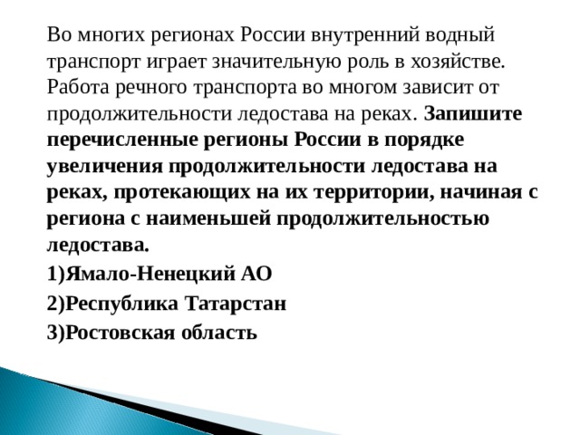 Во многих регионах России внутренний водный транспорт играет значительную роль в хозяйстве. Работа речного транспорта во многом зависит от продолжительности ледостава на реках. Запишите перечисленные регионы России в порядке увеличения продолжительности ледостава на реках, протекающих на их территории, начиная с региона с наименьшей продолжительностью ледостава. 1)Ямало-Ненецкий АО 2)Республика Татарстан 3)Ростовская область  