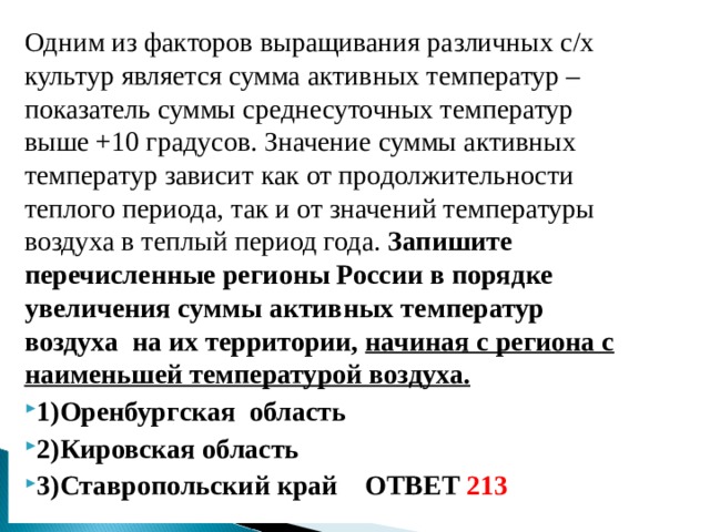 Одним из факторов выращивания различных с/х культур является сумма активных температур –показатель суммы среднесуточных температур выше +10 градусов. Значение суммы активных температур зависит как от продолжительности теплого периода, так и от значений температуры воздуха в теплый период года. Запишите перечисленные регионы России в порядке увеличения суммы активных температур воздуха на их территории, начиная с региона с наименьшей температурой воздуха. 1)Оренбургская область 2)Кировская область 3)Ставропольский край ОТВЕТ 213  