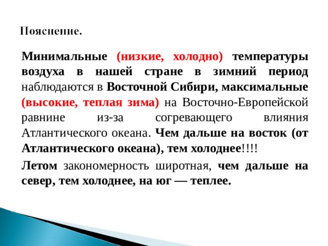 Минимальные (низкие, холодно) температуры воздуха в нашей стране в зимний период наблюдаются в Восточной Сибири, максимальные (высокие, теплая зима)  на Восточно-Европейской равнине из-за согревающего влияния Атлантического океана. Чем дальше на восток (от Атлантического океана), тем холоднее !!!! Летом закономерность широтная, чем дальше на север, тем холоднее, на юг — теплее.  