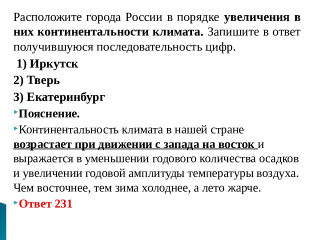 Расположите города России в порядке увеличения в них континентальности климата. Запишите в ответ получившуюся последовательность цифр.   1) Иркутск 2) Тверь 3) Екатеринбург Пояснение. Континентальность климата в нашей стране возрастает при движении с запада на восток и выражается в уменьшении годового количества осадков и увеличении годовой амплитуды температуры воздуха. Чем восточнее, тем зима холоднее, а лето жарче. Ответ 231  