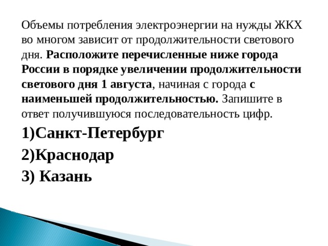 Объемы потребления электроэнергии на нужды ЖКХ во многом зависит от продолжительности светового дня. Расположите перечисленные ниже города России в порядке увеличении продолжительности светового дня 1 августа , начиная с города с наименьшей продолжительностью. Запишите в ответ получившуюся последовательность цифр. 1)Санкт-Петербург 2)Краснодар 3) Казань 