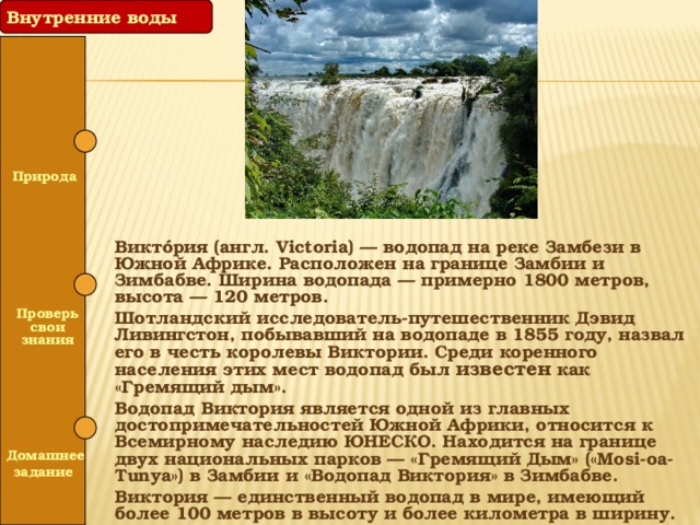 Внутренние воды  Природа Виктóрия (англ. Victoria) — водопад на реке Замбези в Южной Африке. Расположен на границе Замбии и Зимбабве. Ширина водопада — примерно 1800 метров, высота — 120 метров. Шотландский исследователь-путешественник Дэвид Ливингстон, побывавший на водопаде в 1855 году, назвал его в честь королевы Виктории. Среди коренного населения этих мест водопад был известен как «Гремящий дым». Водопад Виктория является одной из главных достопримечательностей Южной Африки, относится к Всемирному наследию ЮНЕСКО. Находится на границе двух национальных парков — «Гремящий Дым» («Mosi-oa-Tunya») в Замбии и «Водопад Виктория» в Зимбабве. Виктория — единственный водопад в мире, имеющий более 100 метров в высоту и более километра в ширину.   Проверь свои знания   Домашнее задание 