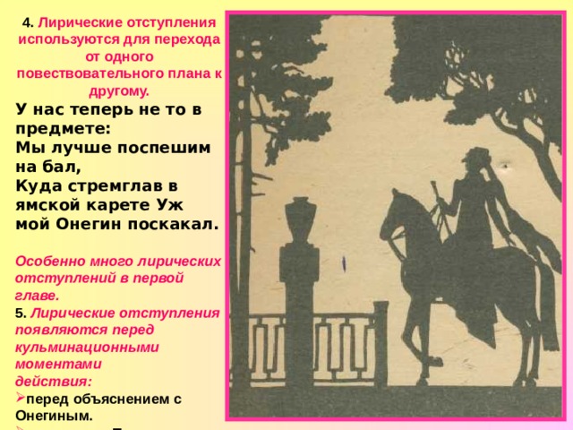 4. Лирические отступления используются для перехода от одного повествовательного плана к другому. У нас теперь не то в предмете: Мы лучше поспешим на бал, Куда стремглав в ямской карете Уж мой Онегин поскакал.  Особенно много лирических отступлений в первой главе. 5. Лирические отступления появляются перед кульминационными моментами  действия: перед объяснением с Онегиным. перед сном Татьяны. перед дуэлью. 