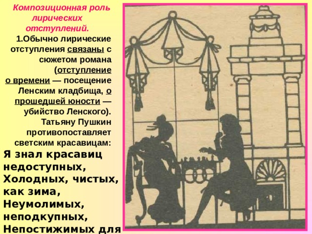 Композиционная роль лирических отступлений. 1.Обычно лирические отступления связаны с сюжетом романа ( отступление  о времени — посещение Ленским кладбища, о прошедшей юности — убийство Ленского). Татьяну Пушкин противопоставляет светским красавицам: Я знал красавиц недоступных, Холодных, чистых, как зима, Неумолимых, неподкупных, Непостижимых для ума...  Есть отступления, которые не имеют прямой связи с сюжетом. 