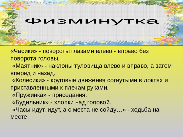 Физминутка «Часики» - повороты глазами влево - вправо без поворота головы.  «Маятник» - наклоны туловища влево и вправо, а затем вперед и назад.  «Колесики» - круговые движения согнутыми в локтях и приставленными к плечам руками.  «Пружинка» - приседания.  «Будильник» - хлопки над головой.  «Часы идут, идут, а с места не сойду…» - ходьба на месте. 