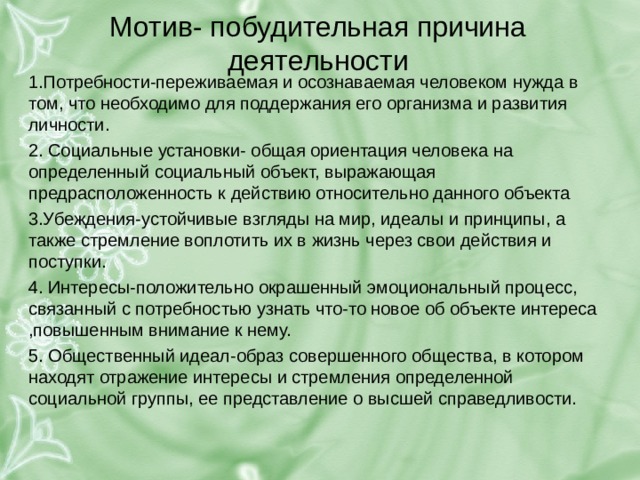 Мотив- побудительная причина деятельности 1.Потребности-переживаемая и осознаваемая человеком нужда в том, что необходимо для поддержания его организма и развития личности. 2. Социальные установки- общая ориентация человека на определенный социальный объект, выражающая предрасположенность к действию относительно данного объекта 3.Убеждения-устойчивые взгляды на мир, идеалы и принципы, а также стремление воплотить их в жизнь через свои действия и поступки. 4. Интересы-положительно окрашенный эмоциональный процесс, связанный с потребностью узнать что-то новое об объекте интереса ,повышенным внимание к нему. 5. Общественный идеал-образ совершенного общества, в котором находят отражение интересы и стремления определенной социальной группы, ее представление о высшей справедливости. 