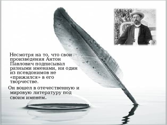 Несмотря на то, что свои произведения Антон Павлович подписывал разными именами, ни один из псевдонимов не «прижился» в его творчестве.  Он вошел в отечественную и мировую литературу под своим именем .    