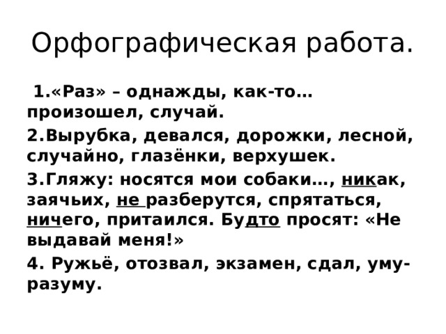 Орфографическая работа.  1.«Раз» – однажды, как-то… произошел, случай. 2.Вырубка, девался, дорожки, лесной, случайно, глазёнки, верхушек. 3.Гляжу: носятся мои собаки…, ник ак, заячьих, не разберутся, спрятаться, нич его, притаился. Бу дто просят: «Не выдавай меня!» 4. Ружьё, отозвал, экзамен, сдал, уму-разуму. 