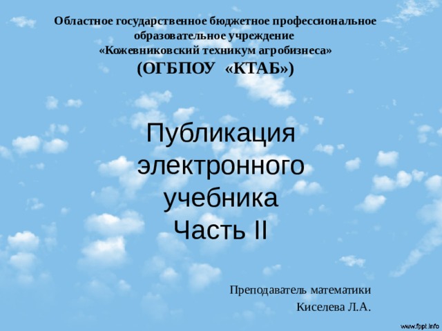 Областное государственное бюджетное профессиональное образовательное учреждение  «Кожевниковский техникум агробизнеса»  (ОГБПОУ «КТАБ») Публикация электронного  учебника  Часть II Преподаватель математики Киселева Л.А.  