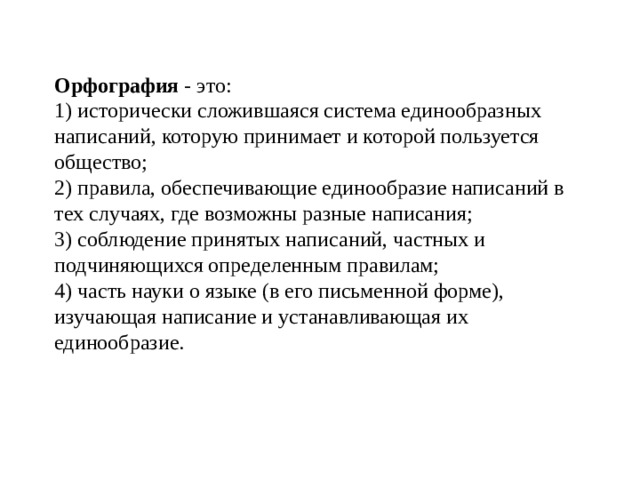 Орфография - это:  1) исторически сложившаяся система единообразных написаний, которую принимает и которой пользуется общество;  2) правила, обеспечивающие единообразие написаний в тех случаях, где возможны разные написания;  3) соблюдение принятых написаний, частных и подчиняющихся определенным правилам;  4) часть науки о языке (в его письменной форме), изучающая написание и устанавливающая их единообразие.   