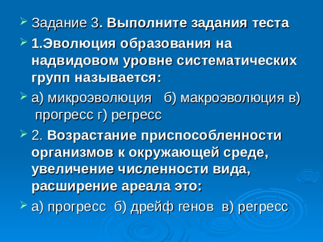 Задание 3 . Выполните задания теста 1.Эволюция образования на надвидовом уровне систематических групп называется: а) микроэволюция б) макроэволюция в) прогресс г) регресс 2. Возрастание приспособленности организмов к окружающей среде, увеличение численности вида, расширение ареала это: а) прогресс б) дрейф генов в) регресс  