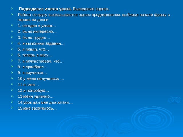  Подведение итогов урока. Выведение оценок. Ребята по кругу высказываются одним предложением, выбирая начало фразы с экрана на доске: 1. сегодня я узнал… 2. было интересно… 3. было трудно… 4. я выполнял задания… 5. я понял, что… 6. теперь я могу… 7. я почувствовал, что… 8. я приобрел… 9. я научился… 10.у меня получилось … 11.я смог… 12.я попробую… 13.меня удивило… 14.урок дал мне для жизни… 15.мне захотелось… 