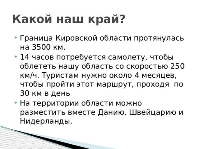 Какой наш край? Граница Кировской области протянулась на 3500 км. 14 часов потребуется самолету, чтобы облететь нашу область со скоростью 250 км/ч. Туристам нужно около 4 месяцев, чтобы пройти этот маршрут, проходя по 30 км в день На территории области можно разместить вместе Данию, Швейцарию и Нидерланды. 