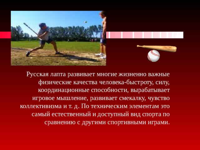 Русская лапта развивает многие жизненно важные физические качества человека-быстроту, силу, координационные способности, вырабатывает игровое мышление, развивает смекалку, чувство коллективизма и т. д. По техническим элементам это самый естественный и доступный вид спорта по сравнению с другими спортивными играми.   