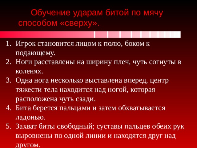 Обучение ударам битой по мячу способом «сверху». Игрок становится лицом к полю, боком к подающему. Ноги расставлены на ширину плеч, чуть согнуты в коленях. Одна нога несколько выставлена вперед, центр тяжести тела находится над ногой, которая расположена чуть сзади. Бита берется пальцами и затем обхватывается ладонью. Захват биты свободный; суставы пальцев обеих рук выровнены по одной линии и находятся друг над другом. 