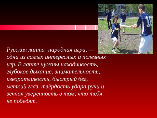 Русская лапта- народная игра, — одна из самых интересных и полезных игр. В лапте нужны находчивость, глубокое дыхание, внимательность, изворотливость, быстрый бег, меткий глаз, твёрдость удара руки и вечная уверенность в том, что тебя не победят. 