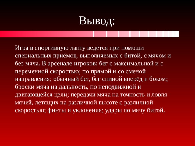 Вывод: Игра в спортивную лапту ведётся при помощи специальных приёмов, выполняемых с битой, с мячом и без мяча. В арсенале игроков: бег с максимальной и с переменной скоростью; по прямой и со сменой направления; обычный бег, бег спиной вперёд и боком; броски мяча на дальность, по неподвижной и двигающейся цели; передачи мяча на точность и ловля мячей, летящих на различной высоте с различной скоростью; финты и уклонения; удары по мячу битой. 