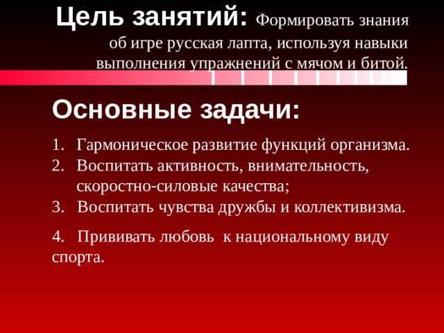 Цель занятий: Формировать знания об игре русская лапта, используя навыки выполнения упражнений с мячом и битой. Основные задачи: Гармоническое развитие функций организма.  Воспитать активность, внимательность, скоростно-силовые качества; 3. Воспитать чувства дружбы и коллективизма. 4. Прививать любовь  к национальному виду спорта. 
