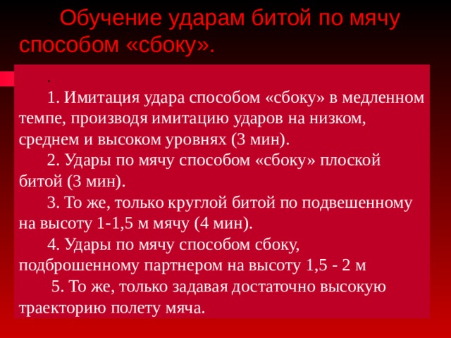 . Обучение ударам битой по мячу способом «сбоку». . 1. Имитация удара способом «сбоку» в медленном темпе, производя имитацию ударов на низком, среднем и высоком уровнях (3 мин). 2. Удары по мячу способом «сбоку» плоской битой (3 мин). 3. То же, только круглой битой по подвешенному на высоту 1-1,5 м мячу (4 мин). 4. Удары по мячу способом сбоку, подброшенному партнером на высоту 1,5 - 2 м  5. То же, только задавая достаточно высокую траекторию полету мяча. 