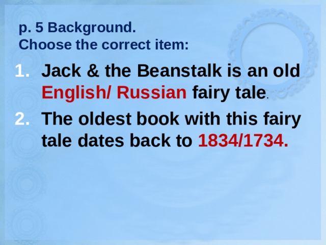 p. 5 Background.  Choose the correct item: Jack & the Beanstalk is an old English/ Russian fairy tale . The oldest book with this fairy tale dates back to 1834/1734. 