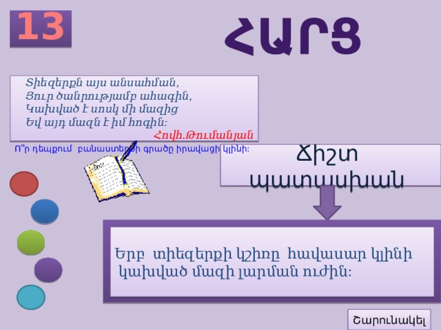 13 հարց Տիեզերքն այս անսահման, Յուր ծանրությամբ ահագին, Կախված է սոսկ մի մազից Եվ այդ մազն է իմ հոգին: Հովհ.Թումանյան Ո՞ր դեպքում բանաստեղծի գրածը իրավացի կլինի: Ճիշտ պատասխան Երբ տիեզերքի կշիռը հավասար կլինի  կախված մազի լարման ուժին: Շարունակել 