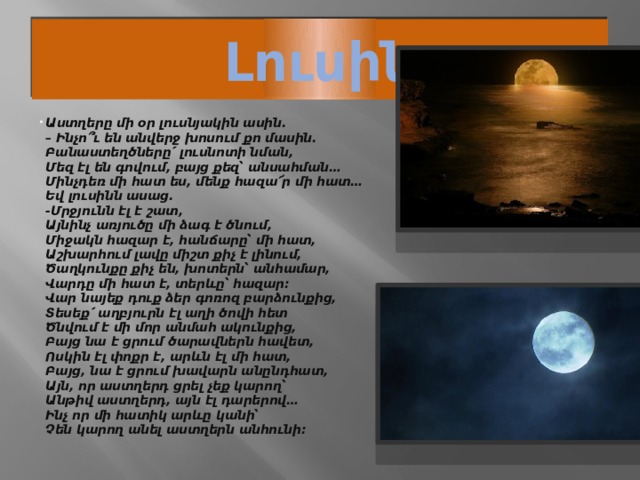 Լուսին Աստղերը մի օր լուսնյակին ասին.  – Ինչո՞ւ են անվերջ խոսում քո մասին.  Բանաստեղծները՛ լուսնոտի նման,  Մեզ էլ են գովում, բայց քեզ՝ անսահման…  Մինչդեռ մի հատ ես, մենք հազա՜ր մի հատ…  Եվ լուսինն ասաց.  -Մրջյունն էլ է շատ,  Այնինչ առյուծը մի ձագ է ծնում,  Միջակն հազար է, հանճարը՝ մի հատ,  Աշխարհում լավը միշտ քիչ է լինում,  Ծաղկունքը քիչ են, խոտերն՝ անհամար,  Վարդը մի հատ է, տերևը՝ հազար։  Վար նայեք դուք ձեր գոռոզ բարձունքից,  Տեսեք՛ աղբյուրն էլ աղի ծովի հետ  Ծնվում է մի մոր անմահ ակունքից,  Բայց նա է ցրում ծարավներն հավետ,  Ոսկին էլ փոքր է, արևն էլ մի հատ,  Բայց, նա է ցրում խավարն անընդհատ,  Այն, որ աստղերդ ցրել չեք կարող՝  Անթիվ աստղերդ, այն էլ դարերով…  Ինչ որ մի հատիկ արևը կանի՝  Չեն կարող անել աստղերն անհունի։ 