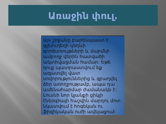 Առաջին փուլ. Այս շրջանը բարենպաստ է գլխուղեղի կեղևի գործառույթների և մարմնի ամբողջ վերին հատվածի ակտիվացման համար: Եթե ​​դուք պատրաստվում եք ազատվել վատ սովորություններից և զբաղվել ձեր առողջությամբ, ապա դա ամենահարմար ժամանակն է: Լուսնի նոր կյանքի ցիկլի էներգիայի հաշվին մարդու մոտ նկատվում է հոգեկան ու ֆիզիկական ուժի ավելացում: 