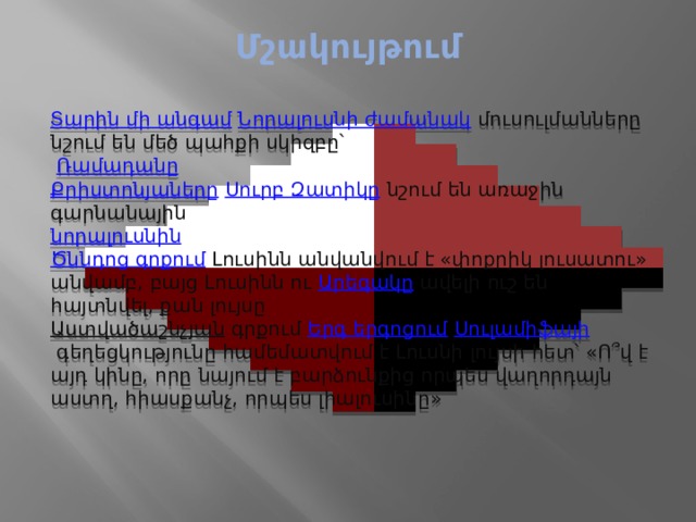 Մշակույթում   Տարին մի անգամ   Նորալուսնի ժամանակ   մուսուլմանները նշում են մեծ պահքի սկիզբը՝   Ռամադանը Քրիստոնյաները   Սուրբ Զատիկը   նշում են առաջին գարնանային  նորալուսնին Ծննդոց գրքում   Լուսինն անվանվում է «փոքրիկ լուսատու» անվամբ, բայց Լուսինն ու  Արեգակը  ավելի ուշ են հայտնվել, քան լույսը Աստվածաշնչյան   գրքում  Երգ երգոցում   Սուլամիֆայի  գեղեցկությունը համեմատվում է Լուսնի լույսի հետ՝ «Ո՞վ է այդ կինը, որը նայում է բարձունքից որպես վաղորդայն աստղ, հիասքանչ, որպես լիալուսինը» 