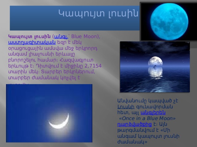 Կապույտ լուսին   Կապույտ լուսին  ( անգլ. ՝ Blue Moon),  աստղագիտական  եզր է մեկ օրացուցային ամսվա մեջ երկրորդ անգամ լիալուսնի երևալը բնորոշելու համար։ Հազվագյուտ երևույթ է։ Դիտվում է միջինը 2,7154 տարին մեկ։ Տարբեր երկրներում, տարբեր ժամանակ կոչվել է յուրովի ։ Անվանումը կապված չէ  Լուսնի  գունավորման հետ, այլ  անգլերեն   «Once in a Blue Moon»   դարձվածքից  է։ Այն թարգմանվում է «Մի անգամ կապույտ լուսնի ժամանակ» 