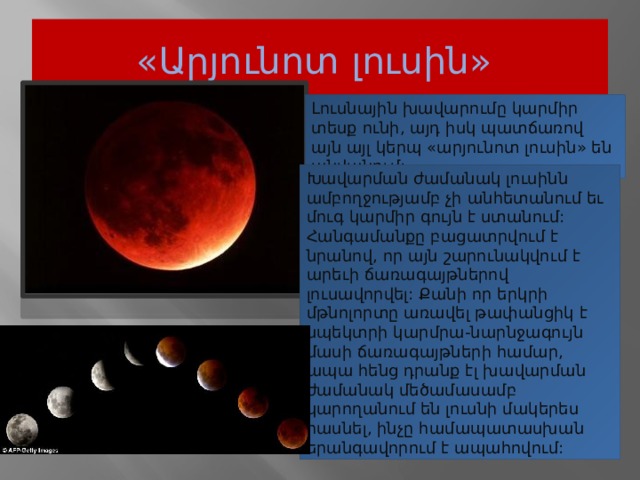 «Արյունոտ լուսին»  Լուսնային խավարումը կարմիր տեսք ունի, այդ իսկ պատճառով այն այլ կերպ «արյունոտ լուսին» են անվանում: Խավարման ժամանակ լուսինն ամբողջությամբ չի անհետանում եւ մուգ կարմիր գույն է ստանում: Հանգամանքը բացատրվում է նրանով, որ այն շարունակվում է արեւի ճառագայթներով լուսավորվել: Քանի որ երկրի մթնոլորտը առավել թափանցիկ է սպեկտրի կարմրա-նարնջագույն մասի ճառագայթների համար, ապա հենց դրանք էլ խավարման ժամանակ մեծամասամբ կարողանում են լուսնի մակերես հասնել, ինչը համապատասխան երանգավորում է ապահովում:  