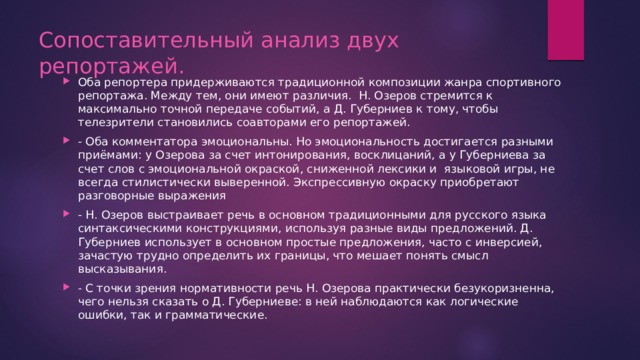Сопоставительный анализ двух репортажей. Оба репортера придерживаются традиционной композиции жанра спортивного репортажа. Между тем, они имеют различия. Н. Озеров стремится к максимально точной передаче событий, а Д. Губерниев к тому, чтобы телезрители становились соавторами его репортажей. - Оба комментатора эмоциональны. Но эмоциональность достигается разными приёмами: у Озерова за счет интонирования, восклицаний, а у Губерниева за счет слов с эмоциональной окраской, сниженной лексики и языковой игры, не всегда стилистически выверенной. Экспрессивную окраску приобретают разговорные выражения - Н. Озеров выстраивает речь в основном традиционными для русского языка синтаксическими конструкциями, используя разные виды предложений. Д. Губерниев использует в основном простые предложения, часто с инверсией, зачастую трудно определить их границы, что мешает понять смысл высказывания. - С точки зрения нормативности речь Н. Озерова практически безукоризненна, чего нельзя сказать о Д. Губерниеве: в ней наблюдаются как логические ошибки, так и грамматические. 