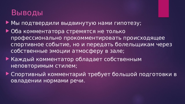 Выводы    Мы подтвердили выдвинутую нами гипотезу; Оба комментатора стремятся не только профессионально прокомментировать происходящее спортивное событие, но и передать болельщикам через собственные эмоции атмосферу в зале; Каждый комментатор обладает собственным неповторимым стилем; Спортивный комментарий требует большой подготовки в овладении нормами речи.   