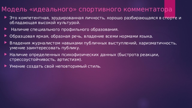 Модель «идеального» спортивного комментатора Это компетентная, эрудированная личность, хорошо разбирающаяся в спорте и обладающая высокой культурой.  Наличие специального профильного образования. Образцовая яркая, образная речь, владение всеми нормами языка. Владения журналистом навыками публичных выступлений, харизматичность, умение заинтересовать публику. Наличие определенных психофизических данных (быстрота реакции, стрессоустойчивость, артистизм). Умение создать свой неповторимый стиль. 