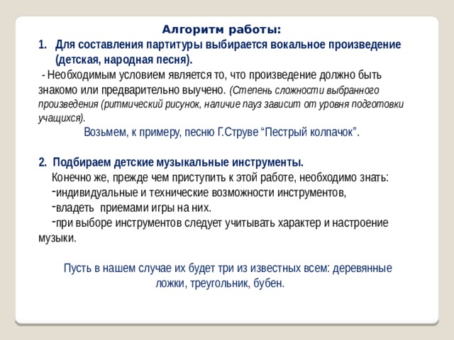 Алгоритм работы: Для составления партитуры выбирается вокальное произведение (детская, народная песня).  - Необходимым условием является то, что произведение должно быть знакомо или предварительно выучено. (Степень сложности выбранного произведения (ритмический рисунок, наличие пауз зависит от уровня подготовки учащихся). Возьмем, к примеру, песню Г.Струве “Пестрый колпачок” . 2. Подбираем детские музыкальные инструменты. Конечно же, прежде чем приступить к этой работе, необходимо знать: индивидуальные и технические возможности инструментов, владеть приемами игры на них. при выборе инструментов следует учитывать характер и настроение музыки. Пусть в нашем случае их будет три из известных всем: деревянные ложки, треугольник, бубен. 