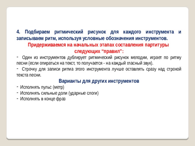 4. Подбираем ритмический рисунок для каждого инструмента и записываем ритм, используя условные обозначения инструментов. Придерживаемся на начальных этапах составления партитуры следующих “правил”:  Один из инструментов дублирует ритмический рисунок мелодии, играет по ритму песни (если опираться на текст, то получается - на каждый гласный звук).  Строчку для записи ритма этого инструмента лучше оставлять сразу над строкой текста песни. Варианты для других инструментов  Исполнять пульс (метр)  Исполнять сильные доли (ударные слоги)  Исполнять в конце фраз 