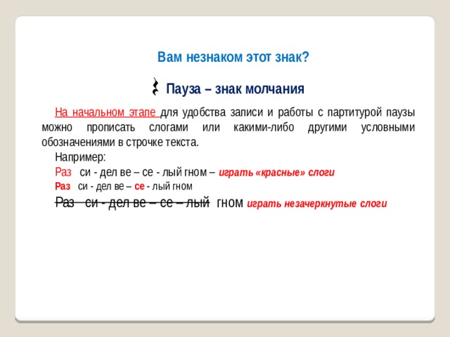 Вам незнаком этот знак?  Пауза – знак молчания На начальном этапе для удобства записи и работы с партитурой паузы можно прописать слогами или какими-либо другими условными обозначениями в строчке текста. Например: Раз си - дел ве – се - лый гном – играть «красные» слоги Раз си - дел ве – се - лый гном Раз си - дел ве – се – лый гном играть незачеркнутые слоги 