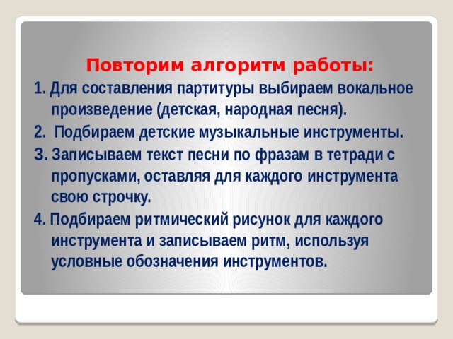  Повторим алгоритм работы: 1. Для составления партитуры выбираем вокальное произведение (детская, народная песня). 2. Подбираем детские музыкальные инструменты. 3 . Записываем текст песни по фразам в тетради с пропусками, оставляя для каждого инструмента свою строчку. 4. Подбираем ритмический рисунок для каждого инструмента и записываем ритм, используя условные обозначения инструментов. 