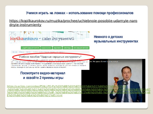 Учимся играть на ложках – использование помощи профессионалов https://kopilkaurokov.ru/muzika/prochee/uchiebnoie-posobiie-udarnyie-narodnyie-instrumienty  Немного о детских музыкальных инструментах Посмотрите видео-материал и освойте 2 приемы игры  https://uaclips.com/video/P58cj-PD-Ps/%D0%BB%D0%B5%D0%BA%D1%86%D0%B8%D1%8F-%D0%BC%D0%B5%D1%82%D0%BE%D0%B4%D0%B8%D0%BA%D0%B0-%D0%BE%D0%B1%D1%83%D1%87%D0%B5%D0%BD%D0%B8%D1%8F-%D0%B8%D0%B3%D1%80%D0%B5-%D0%BD%D0%B0-%D0%BB%D0%BE%D0%B6%D0%BA%D0%B0%D1%85.html  