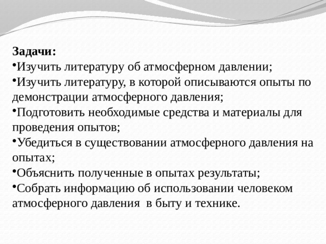 Задачи: Изучить литературу об атмосферном давлении; Изучить литературу, в которой описываются опыты по демонстрации атмосферного давления; Подготовить необходимые средства и материалы для проведения опытов; Убедиться в существовании атмосферного давления на опытах; Объяснить полученные в опытах результаты; Собрать информацию об использовании человеком атмосферного давления в быту и технике. 