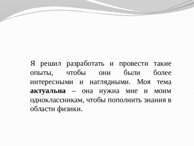 Я решил разработать и провести такие опыты, чтобы они были более интересными и наглядными. Моя тема актуальна – она нужна мне и моим одноклассникам, чтобы пополнить знания в области физики. 