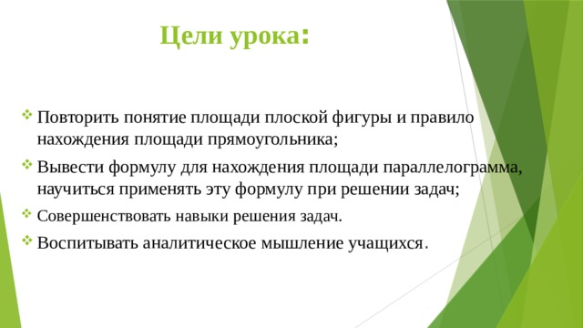  Цели урока : Повторить понятие площади плоской фигуры и правило нахождения площади прямоугольника; Вывести формулу для нахождения площади параллелограмма, научиться применять эту формулу при решении задач; Совершенствовать навыки решения задач. Воспитывать аналитическое мышление учащихся . 