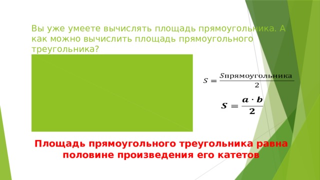 Вы уже умеете вычислять площадь прямоугольника. А как можно вычислить площадь прямоугольного треугольника?     Площадь прямоугольного треугольника равна половине произведения его катетов 