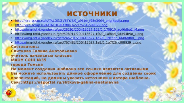 источники http:// kira-scrap.ru/KATALOG/ZVETY/7/0_a95be_f98e3004_orig-kopija.png http:// kira-scrap.ru/KATALOG/RAMKI/3/cvetok-4-599079.png https:// img-fotki.yandex.ru/get/28292/200418627.163/0_170910_ac46dba2_M.png https://img-fotki.yandex.ru/get/508911/200418627.1fa/0_1af8ad_9dd94b98_L.png  https:// img-fotki.yandex.ru/get/246231/200418627.1d2/0_19ce6b_66868fb0_L.png https:// img-fotki.yandex.ru/get/767483/200418627.1e8/0_1a7f26_c0f8939_L.png  Составитель: Слиткова Галина Анатольевна учитель начальных классов МАОУ СОШ №35 города Томска На момент создания шаблона все ссылки являются активными Вы можете использовать данное оформление для создания своих презентаций, но должны указать источники и автора шаблона. Сайт:https://nsportal.ru/slitkova-galina-anatolevna 