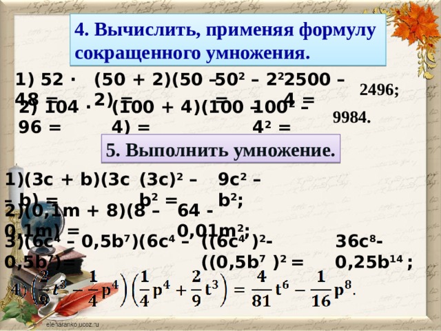 4. Вычислить, применяя формулу сокращенного умножения. 2500 – 4 = 50 2 – 2 2 = (50 + 2)(50 – 2) = 1) 52 · 48 = 2496; 100 2 – 4 2 = (100 + 4)(100 – 4) = 2) 104 · 96 = 9984. 5. Выполнить умножение. 1)(3c + b)(3c – b) = (3c) 2 – b 2 = 9c 2 – b 2 ; 2)(0,1m + 8)(8 – 0,1m) = 64 - 0,01m 2 ; 36c 8 - 0,25b 14 ; ((6c 4 ) 2 - ((0,5b 7 ) 2 = 3)(6c 4 – 0,5b 7 )(6c 4 – 0,5b 7 )=  