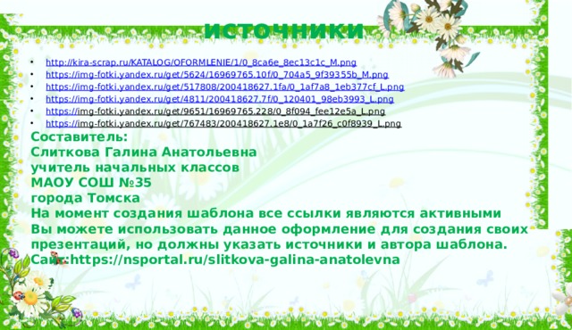 источники http:// kira-scrap.ru/KATALOG/OFORMLENIE/1/0_8ca6e_8ec13c1c_M.png https:// img-fotki.yandex.ru/get/5624/16969765.10f/0_704a5_9f39355b_M.png https:// img-fotki.yandex.ru/get/517808/200418627.1fa/0_1af7a8_1eb377cf_L.png https:// img-fotki.yandex.ru/get/4811/200418627.7f/0_120401_98eb3993_L.png https:// img-fotki.yandex.ru/get/9651/16969765.228/0_8f094_fee12e5a_L.png  https:// img-fotki.yandex.ru/get/767483/200418627.1e8/0_1a7f26_c0f8939_L.png  Составитель: Слиткова Галина Анатольевна учитель начальных классов МАОУ СОШ №35 города Томска На момент создания шаблона все ссылки являются активными Вы можете использовать данное оформление для создания своих презентаций, но должны указать источники и автора шаблона. Сайт:https://nsportal.ru/slitkova-galina-anatolevna 