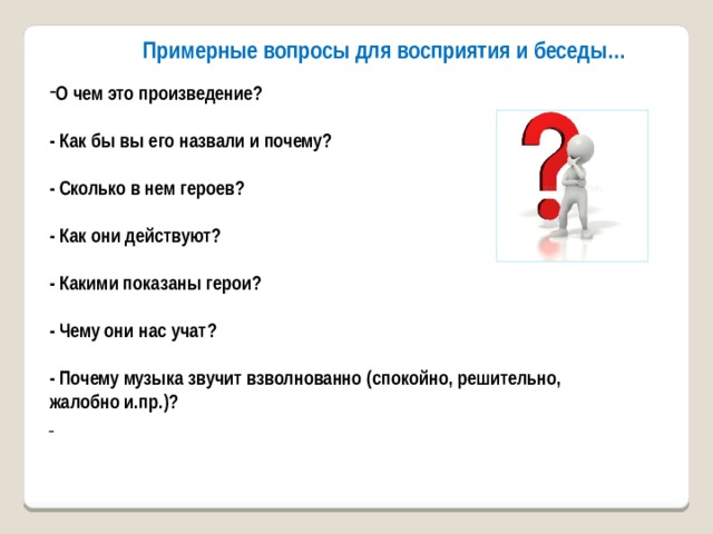 Примерные вопросы для восприятия и беседы… О чем это произведение?  - Как бы вы его назвали и почему?  - Сколько в нем героев?  - Как они действуют?  - Какими показаны герои?  - Чему они нас учат?  - Почему музыка звучит взволнованно (спокойно, решительно, жалобно и.пр.)?  