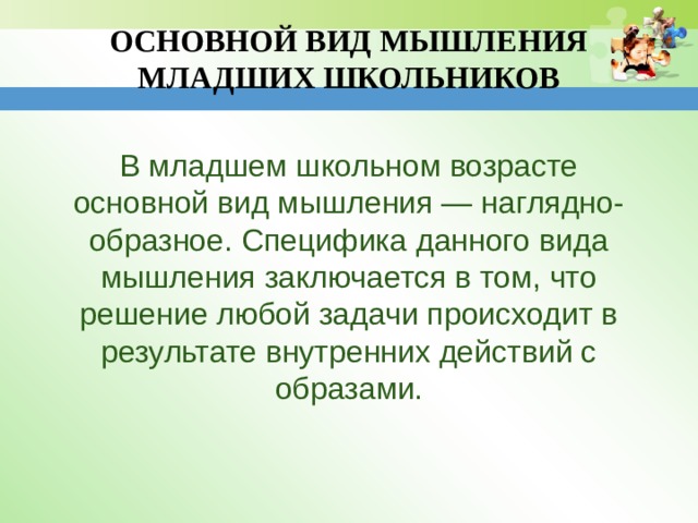 ОСНОВНОЙ ВИД МЫШЛЕНИЯ МЛАДШИХ ШКОЛЬНИКОВ В младшем школьном возрасте основной вид мышления — наглядно-образное. Специфика данного вида мышления заключается в том, что решение любой задачи происходит в результате внутренних действий с образами. 